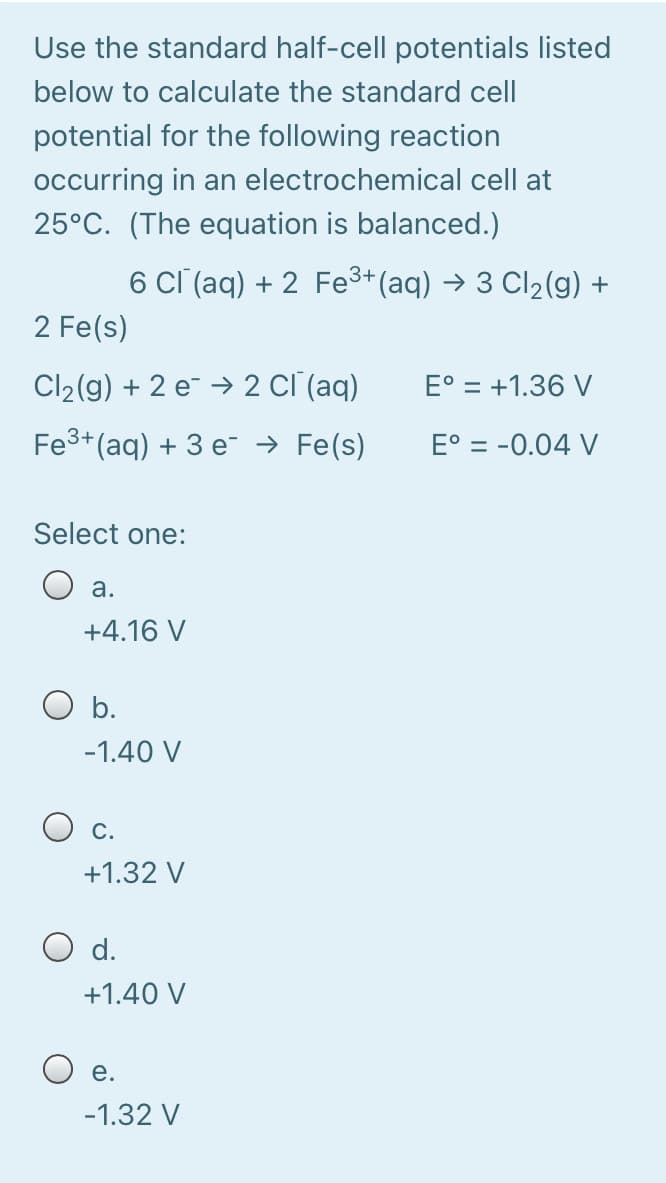 Use the standard half-cell potentials listed
below to calculate the standard cell
potential for the following reaction
occurring in an electrochemical cell at
25°C. (The equation is balanced.)
6 Cl (aq) + 2 Fe3+(aq) → 3 Cl2(g) +
2 Fe(s)
Cl2(g) + 2 e¯ → 2 cĪ (aq)
E° = +1.36 V
Fe3+(aq) + 3 e¯ → Fe(s)
E° = -0.04 V
Select one:
а.
+4.16 V
O b.
-1.40 V
С.
+1.32 V
O d.
+1.40 V
е.
-1.32 V
