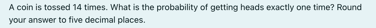 A coin is tossed 14 times. What is the probability of getting heads exactly one time? Round
your answer to five decimal places.