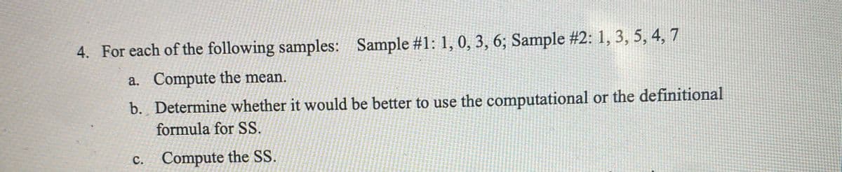 4. For each of the following samples: Sample #1: 1, 0, 3, 6; Sample #2: 1, 3, 5, 4, 7
a. Compute the mean.
b. Determine whether it would be better to use the computational or the definitional
formula for SS.
c. Compute the SS.
с.
