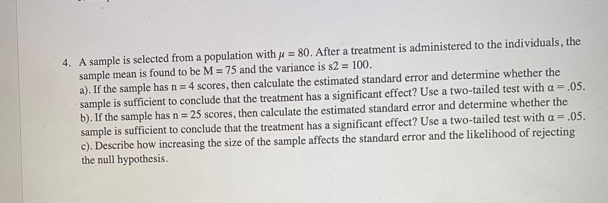 4. A sample is selected from a population withu = 80. After a treatment is administered to the individuals, the
sample mean is found to be M=75 and the variance is s2 = 100.
a). If the sample has n = 4 scores, then calculate the estimated standard error and determine whether the
sample is sufficient to conclude that the treatment has a significant effect? Use a two-tailed test with a = .05.
b). If the sample has n = 25 scores, then calculate the estimated standard error and determine whether the
sample is sufficient to conclude that the treatment has a significant effect? Use a two-tailed test with a = .05.
c). Describe how increasing the size of the sample affects the standard error and the likelihood of rejecting
the null hypothesis.
%3D
%3D
%3D
