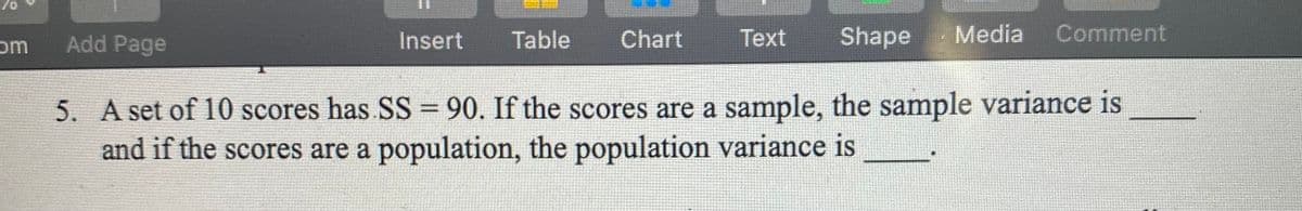 om
Add Page
Insert
Table
Chart
Тext
Shape
Media
Comment
5. A set of 10 scores has SS= 90. If the scores are a sample, the sample variance is
and if the scores are a population, the population variance is
