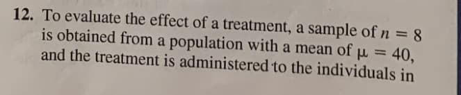 12. To evaluate the effect of a treatment, a sample of n = 8
is obtained from a population with a mean of µ = 40,
and the treatment is administered to the individuals in
%3D
