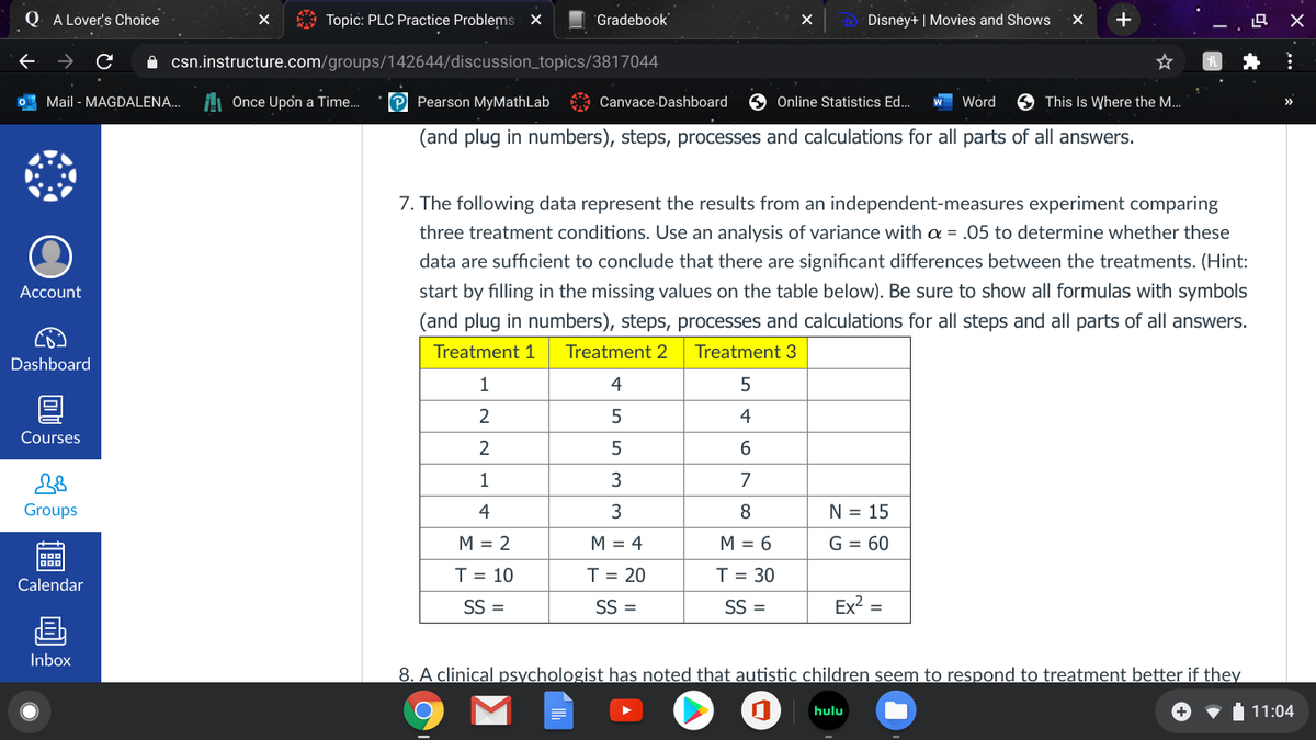 O A Lover's Choice
Topic: PLC Practice Problems X
Gradebook
Disney+ | Movies and Shows
O csn.instructure.com/groups/142644/discussion_topics/3817044
O Mail - MAGDALENA...
H Once Upon a Time.
P Pearson MyMathLab
Canvace Dashboard
Online Statistics Ed..
Word
9 This Is Where the M...
(and plug in numbers), steps, processes and calculations for all parts of all answers.
7. The following data represent the results from an independent-measures experiment comparing
three treatment conditions. Use an analysis of variance with a = .05 to determine whether these
data are sufficient to conclude that there are significant differences between the treatments. (Hint:
Account
start by filling in the missing values on the table below). Be sure to show all formulas with symbols
(and plug in numbers), steps, processes and calculations for all steps and all parts of all answers.
Treatment 1
Treatment 2
Treatment 3
Dashboard
1
4
4
Courses
2
1
3
7
Groups
4
3
N = 15
M = 2
M = 4
M = 6
G = 60
T = 10
T = 20
T = 30
Calendar
SS =
SS =
SS =
Ex2 =
画
Inbox
8. A clinical psychologist has noted that autistic children seem to respond to treatment better if they
hulu
11:04
|個
