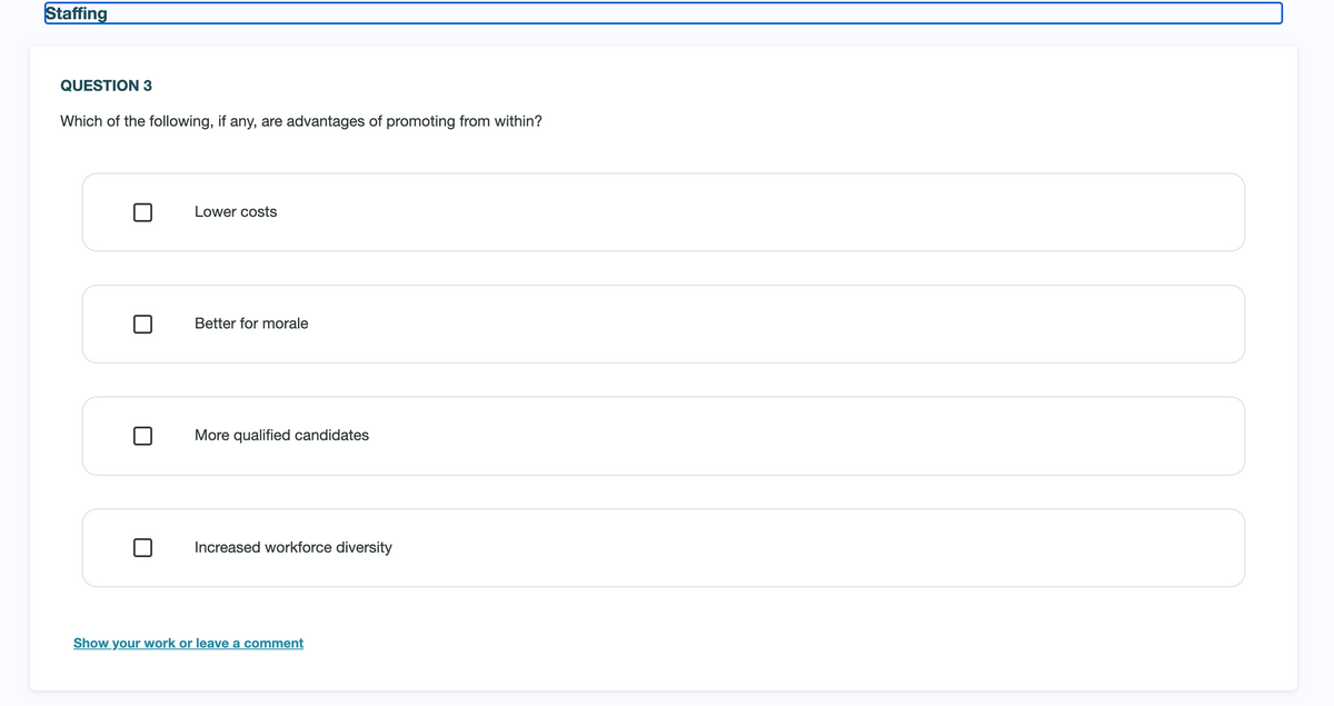 Staffing
QUESTION 3
Which of the following, if any, are advantages of promoting from within?
Lower costs
Better for morale
More qualified candidates
Increased workforce diversity
Show your work or leave a comment