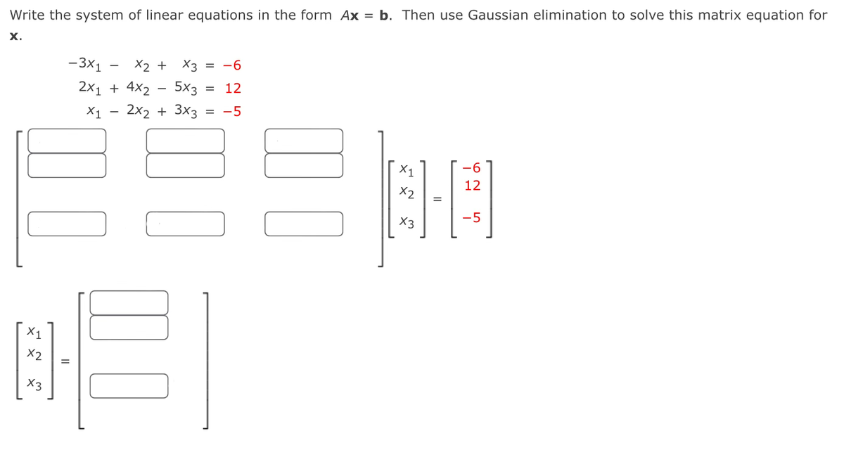 Write the system of linear equations in the form Ax = b. Then use Gaussian elimination to solve this matrix equation for
x.
-3×1
x2 x3 -6
+
=
2x1 + 4x2
-
5x3 = 12
X1
2x2 + 3x3 = -5
☐ ☐
x1
x2
x3
لها
=
✗1
x2
الله
x3
=
-6
12
62 5
-5