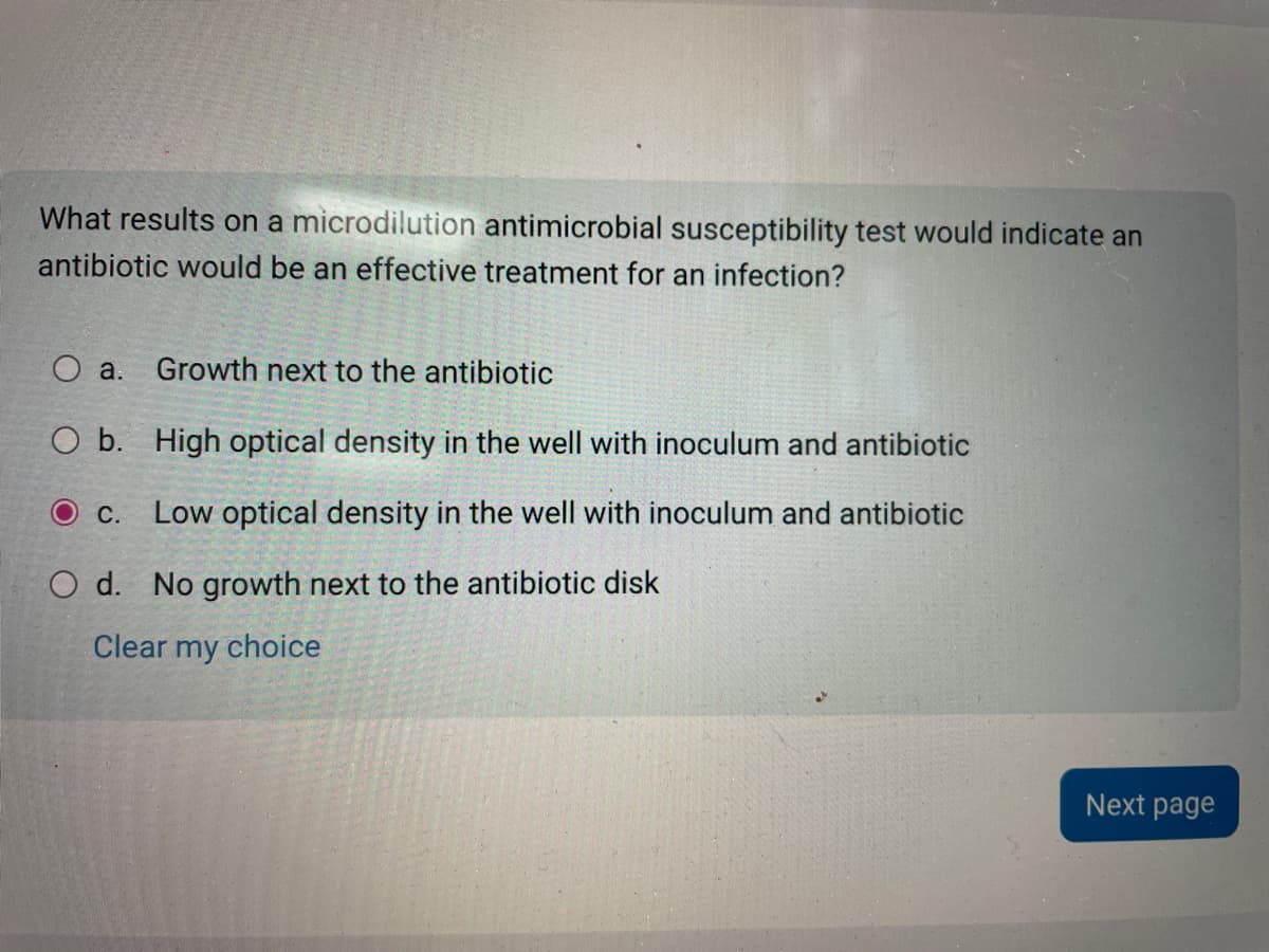 What results on a microdilution antimicrobial susceptibility test would indicate an
antibiotic would be an effective treatment for an infection?
O a. Growth next to the antibiotic
O b. High optical density in the well with inoculum and antibiotic
O c. Low optical density in the well with inoculum and antibiotic
O d. No growth next to the antibiotic disk
Clear my choice
Next page