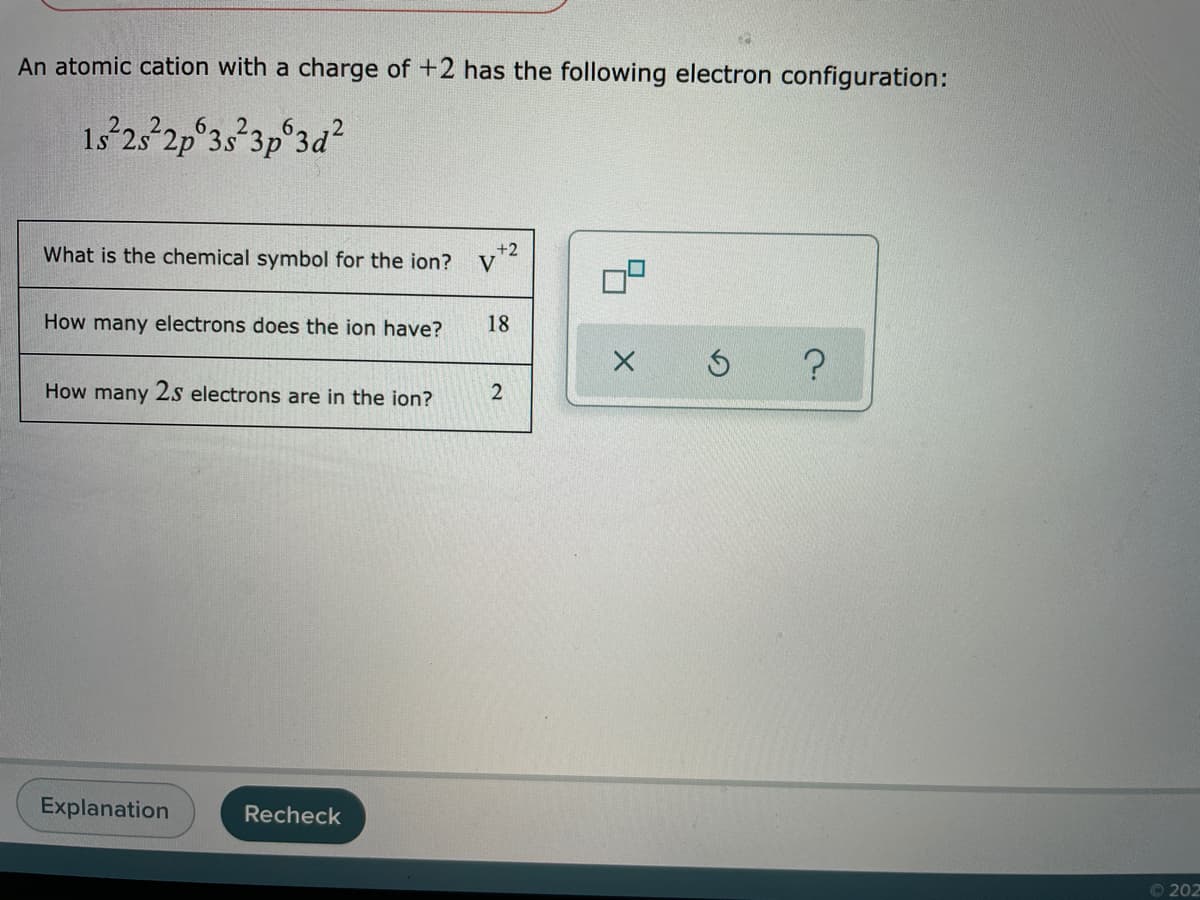 An atomic cation with a charge of +2 has the following electron configuration:
6.
1s 25 2p 3s 3p 3d?
What is the chemical symbol for the ion?
+2
V
How many electrons does the ion have?
18
How many 2s electrons are in the ion?
Explanation
Recheck
© 202
