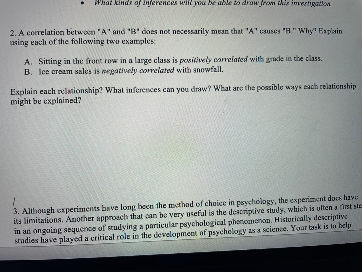 What kinds of inferences will you be able to draw from this investigation
2. A correlation between "A" and "B" does not necessarily mean that "A" causes "B." Why? Explain
using each of the following two examples:
A. Sitting in the front row in a large class is positively correlated with grade in the class.
B. Ice cream sales is negatively correlated with snowfall.
Explain each relationship? What inferences can you draw? What are the possible ways each relationship
might be explained?
3. Although experiments have long been the method of choice in psychology, the experiment does have
its limitations. Another approach that can be very useful is the descriptive study, which is often a first ste
in an ongoing sequence of studying a particular psychological phenomenon. Historically descriptive
studies have played a critical role in the development of psychology as a science. Your task is to help
