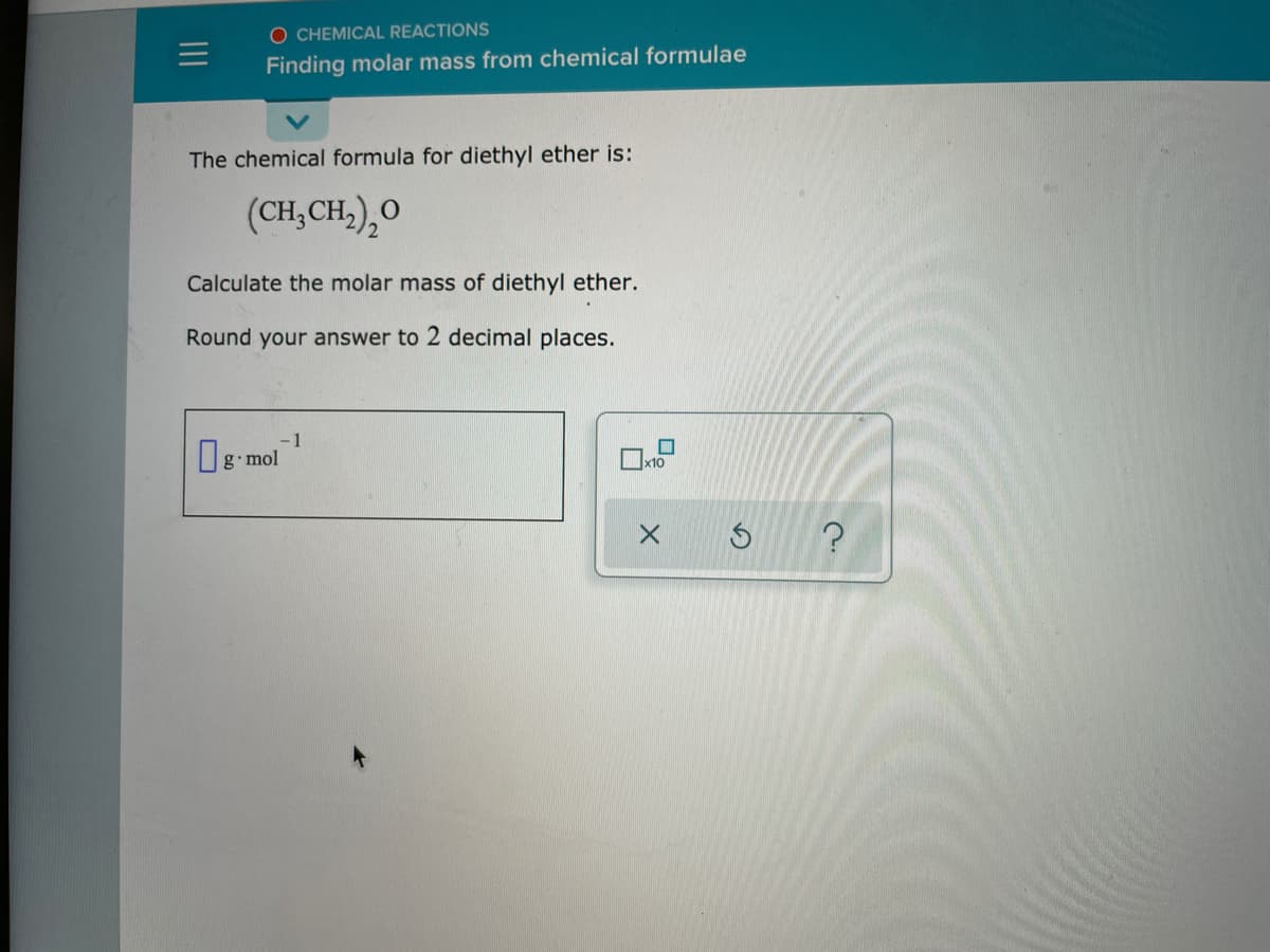 O CHEMICAL REACTIONS
Finding molar mass from chemical formulae
The chemical formula for diethyl ether is:
(CH,CH,),O
Calculate the molar mass of diethyl ether.
Round your answer to 2 decimal places.
-1
g mol
