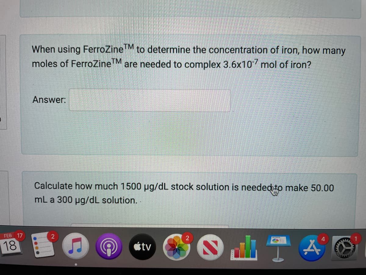 When using FerroZine M to determine the concentration of iron, how many
moles of FerroZineTM are needed to complex 3.6x107 mol of iron?
Answer:
Calculate how much 1500 µg/dL stock solution is neededto make 50.00
mL a 300 ug/dL solution. .
FEB 17
18
étv
