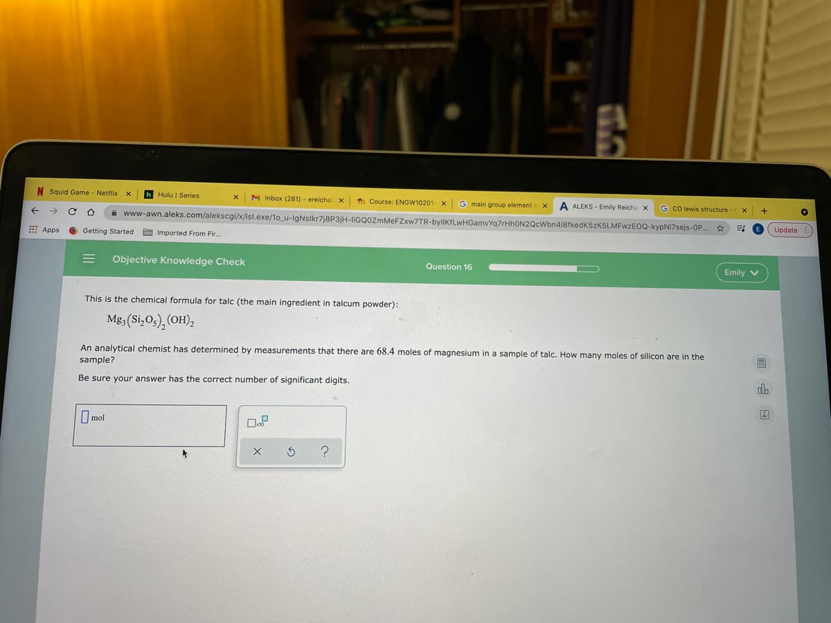 N Squid Game Netflix
h Hulu | Series
M Inbox (281) - ereicha X
Th Course: ENGW10201- X
A www-awn.aleks.com/alekscgi/x/Isl.exe/1o_u-IgNslkr7j8P3jH-liGQOzmMeFZxw7TR-bylIKfLwHGamvYq7rHhON2QcWbn418fkedK5zK5LMFwzEOQ-kypNI7sejs-OP..
G main group element
A ALEKS - Emily Reicha x
G co lewis structure
+
E Apps
Getting Started a Imported From Fir.
Update
Objective Knowledge Check
Question 16
Emily v
This is the chemical formula for talc (the main ingredient in talcum powder):
18; (Si,Os), (OH),
An analytical chemist has determined by measurements that there are 68.4 moles of magnesium in a sample of talc. How many moles of silicon are in the
sample?
Be sure your answer has the correct number of significant digits.
alo
I mol
国
