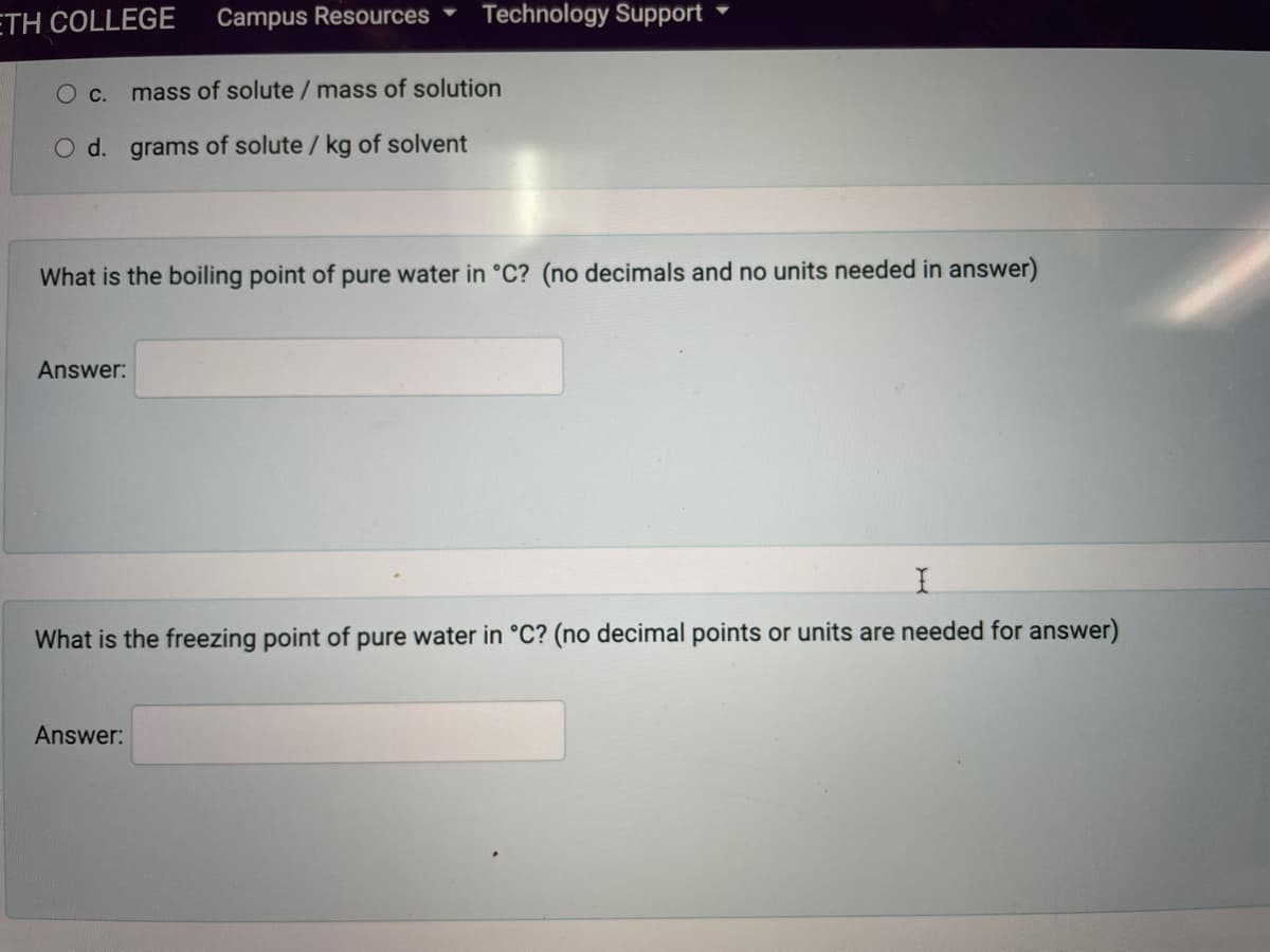 ETH COLLEGE
Campus Resources
Technology Support
С.
mass of solute / mass of solution
O d. grams of solute / kg of solvent
What is the boiling point of pure water in °C? (no decimals and no units needed in answer)
Answer:
What is the freezing point of pure water in °C? (no decimal points or units are needed for answer)
Answer:
