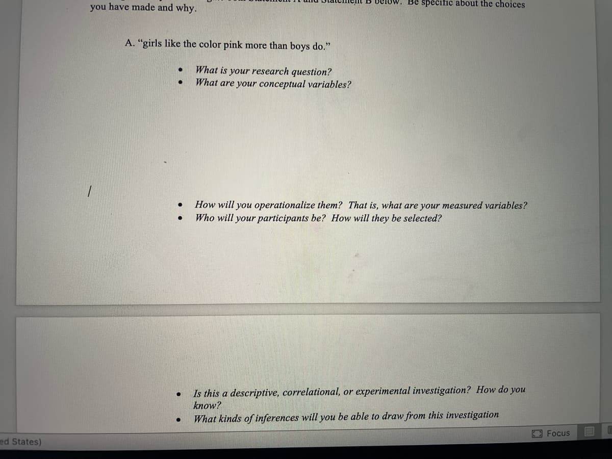 Uw. Be spečific about the choices
you have made and why.
A. "girls like the color pink more than boys do."
What is your research question?
What are your conceptual variables?
1.
How will you operationalize them? That is, what are your measured variables?
Who will your participants be? How will they be selected?
Is this a descriptive, correlational, or experimental investigation? How do you
know?
What kinds of inferences will you be able to draw from this investigation
EFocus
ed States)
