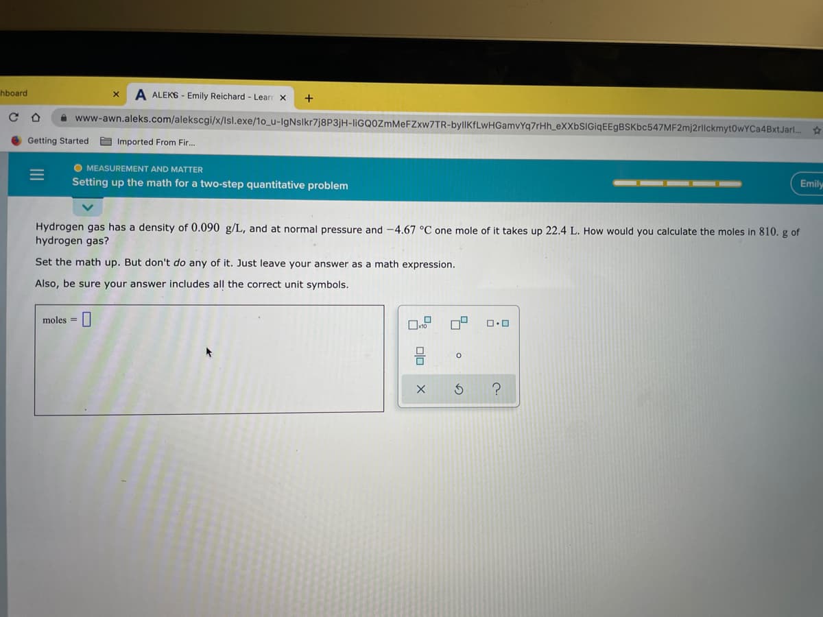 hboard
A ALEKS - Emily Reichard - Learn
+
i www-awn.aleks.com/alekscgi/x/lsl.exe/1o_u-IgNslkr7j8P3jH-liGQOZmMeFZxw7TR-byllKfLwHGamvYq7rHh_eXXbSIGiqEEgBSKbc547MF2mj2rllckmyt0wYCa4BxtJarl..
Getting Started
A Imported From Fir...
O MEASUREMENT AND MATTER
Setting up the math for a two-step quantitative problem
Emily
Hydrogen gas has a density of 0.090 g/L, and at normal pressure and -4.67 °C one mole of it takes up 22.4 L. How would you calculate the moles in 810. g of
hydrogen gas?
Set the math up. But don't do any of it. Just leave your answer as a math expression.
Also, be sure your answer includes all the correct unit symbols.
moles =|
II
