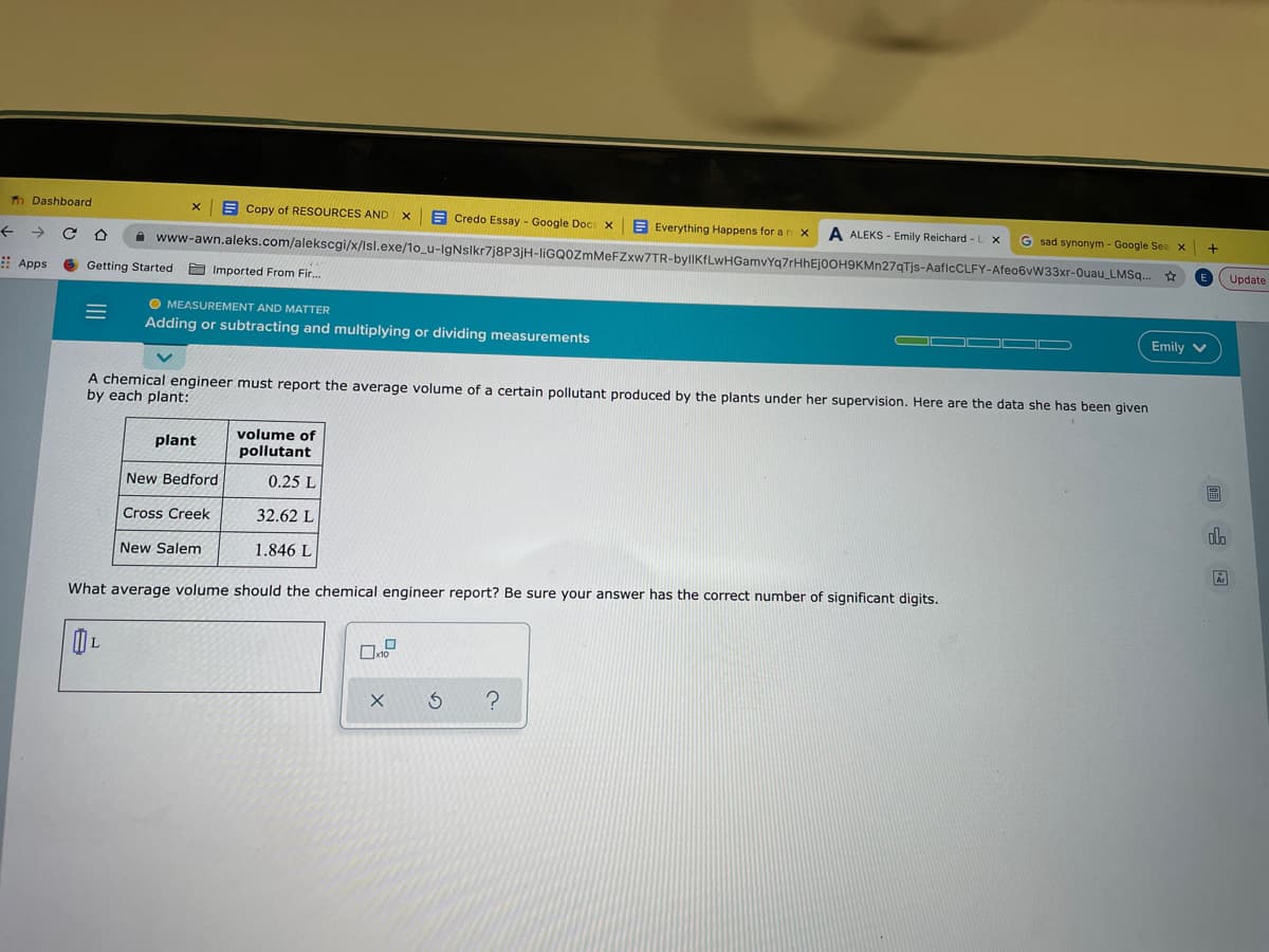 To Dashboard
A Copy of RESOURCES AND X
E Credo Essay - Google Doc X
E Everything Happens for a r x
A ALEKS - Emily Reichard -L X
G sad synonym - Google Sea x
->
A www-awn.aleks.com/alekscgi/x/Isl.exe/1o_u-IgNslkr7j8P3jH-liGQOzmMeFZxw7TR-byllKfLwHGamvYg7rHhEjoOH9KMn27qTjs-AaflcCLFY-Afeo6vW33xr-Ouau_LMSq..
Update
Apps
Getting Started
E Imported From Fir.
O MEASUREMENT AND MATTER
Adding or subtracting and multiplying or dividing measurements
Emily v
A chemical engineer must report the average volume of
by each plant:
certain pollutant produced by the plants under her supervision. Here are the data she has been given
volume of
plant
pollutant
画
New Bedford
0.25 L
Cross Creek
32.62 L
New Salem
1.846 L
What average volume should the chemical engineer report? Be sure your answer has the correct number of significant digits.
