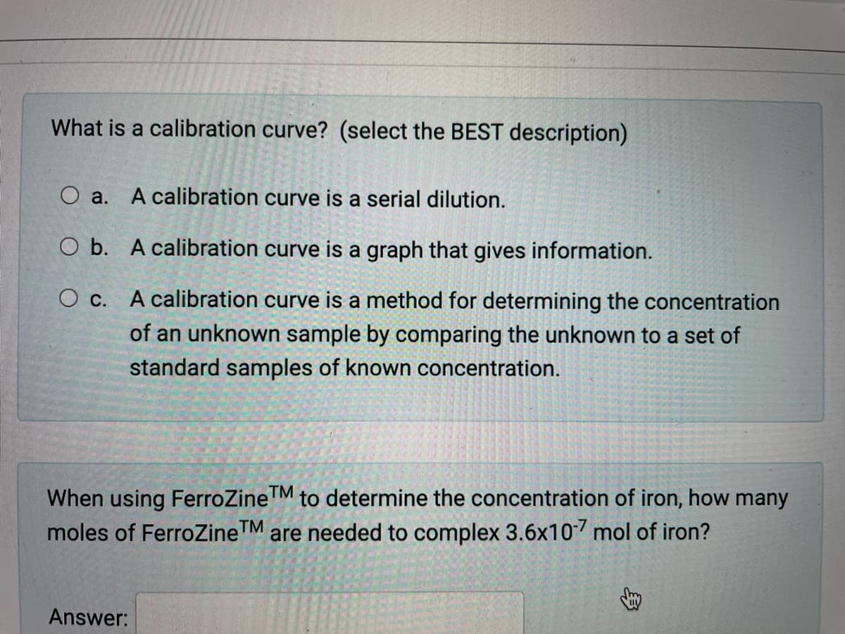 What is a calibration curve? (select the BEST description)
A calibration curve is a serial dilution.
O a.
O b. A calibration curve is a graph that gives information.
O c. A calibration curve is a method for determining the concentration
of an unknown sample by comparing the unknown to a set of
standard samples of known concentration.
When using FerroZineM to determine the concentration of iron, how many
moles of FerroZineTM are needed to complex 3.6x107 mol of iron?
Answer:
