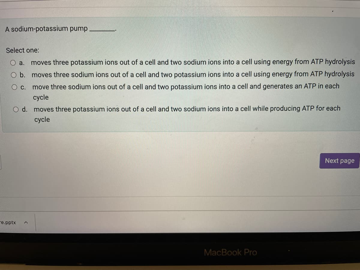A sodium-potassium pump
Select one:
O a.
moves three potassium ions out of a cell and two sodium ions into a cell using energy from ATP hydrolysis
O b. moves three sodium ions out of a cell and two potassium ions into a cell using energy from ATP hydrolysis
c.
move three sodium ions out of a cell and two potassium ions into a cell and generates an ATP in each
cycle
O d. moves three potassium ions out of a cell and two sodium ions into a cell while producing ATP for each
сycle
Next page
re.pptx
MacBook Pro
