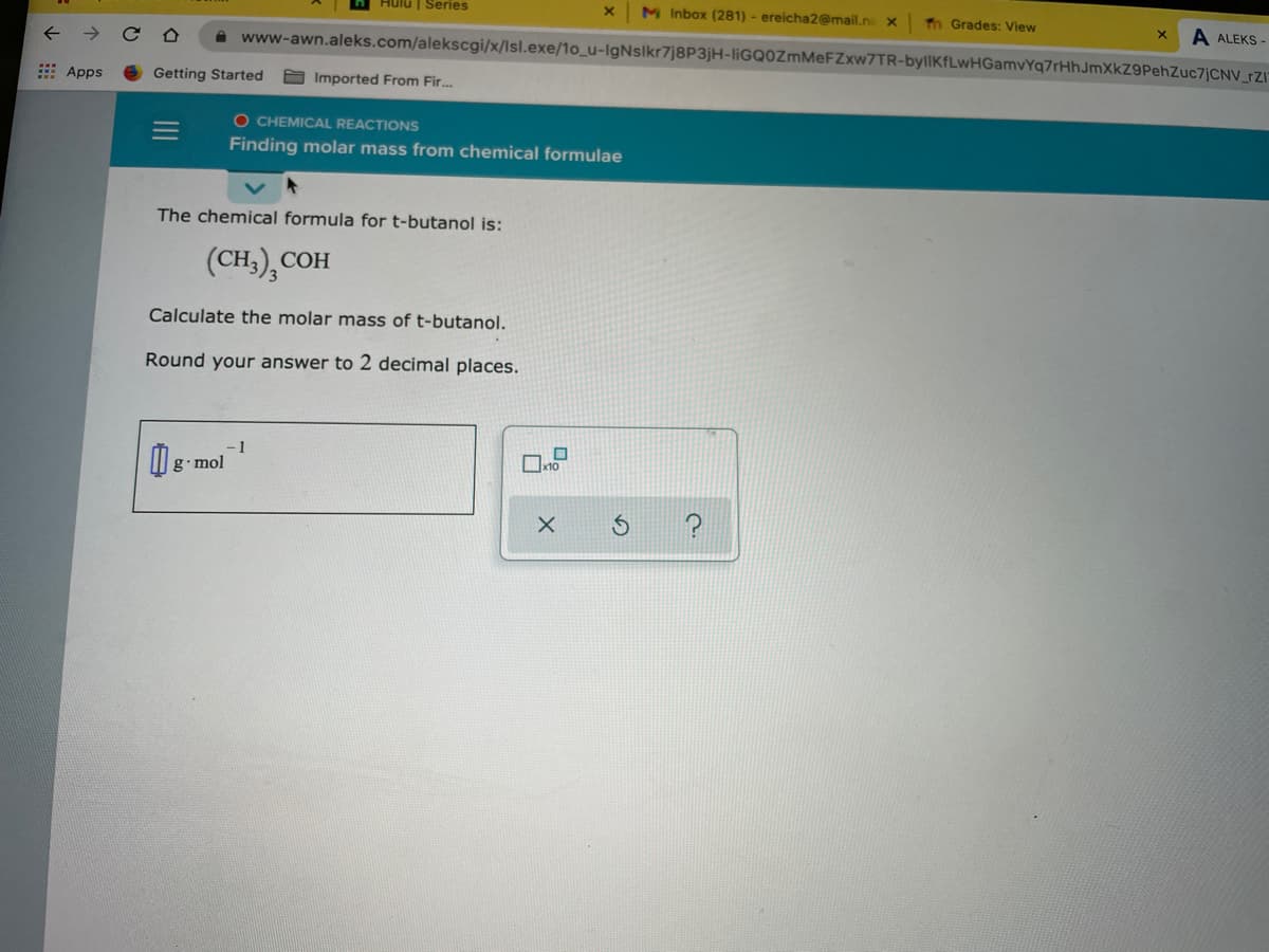 Hulu | Series
M Inbox (281) - ereicha2@mail.n x
Tn Grades: View
A ALEKS -
www-awn.aleks.com/alekscgi/x/Isl.exe/1o_u-IgNslkr7j8P3jH-IIGQ0ZMMEFZXW7TR-byllKfLwHGamvYq7rHhJmXkZ9PehZuc7jCNV_rZI
: Apps
Getting Started
Imported From Fir.
O CHEMICAL REACTIONS
Finding molar mass from chemical formulae
The chemical formula for t-butanol is:
(CH,), COI
СОН
Calculate the molar mass of t-butanol.
Round your answer to 2 decimal places.
-1
g•mol
II
