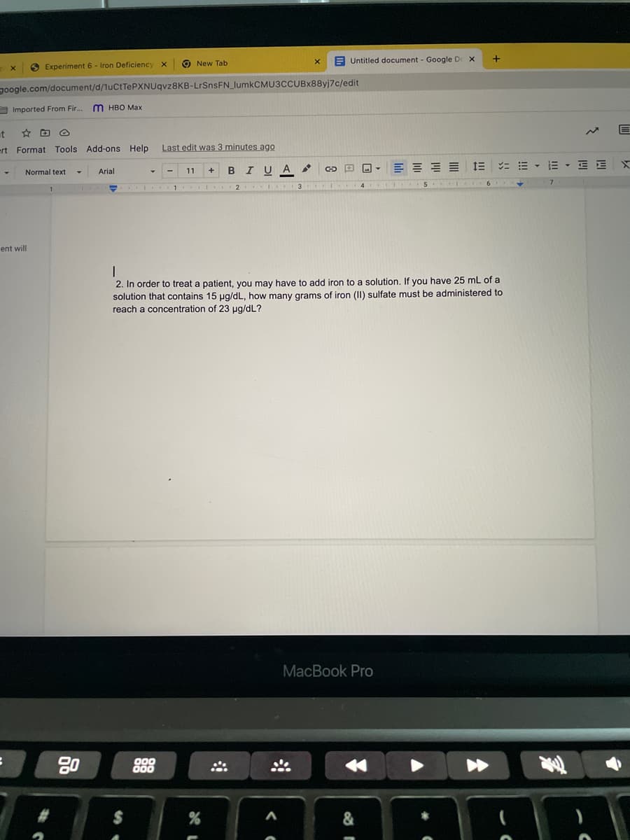 O New Tab
E Untitled document - Google De X
O Experiment 6 - Iron Deficiency
noogle.com/document/d/1uCtTePXNUqvz8KB-LrSnsFN_lumkCMU3CCUBx88yi7c/edit
O Imported From Fir..
M HBO Max
at
ert Format Tools Add-ons Help
Last edit was 3 minutes ago
E = = = 1E
ニ=、而 ,三三X
Arial
11
A
Normal text
1 I..
2 I
3 I.
ent will
2. In order to treat a patient, you may have to add iron to a solution, If you have 25 mL of a
solution that contains 15 pg/dL, how many grams of iron (II) sulfate must be administered to
reach a concentration of 23 ug/dL?
МaсВook Pro
80
000
000
