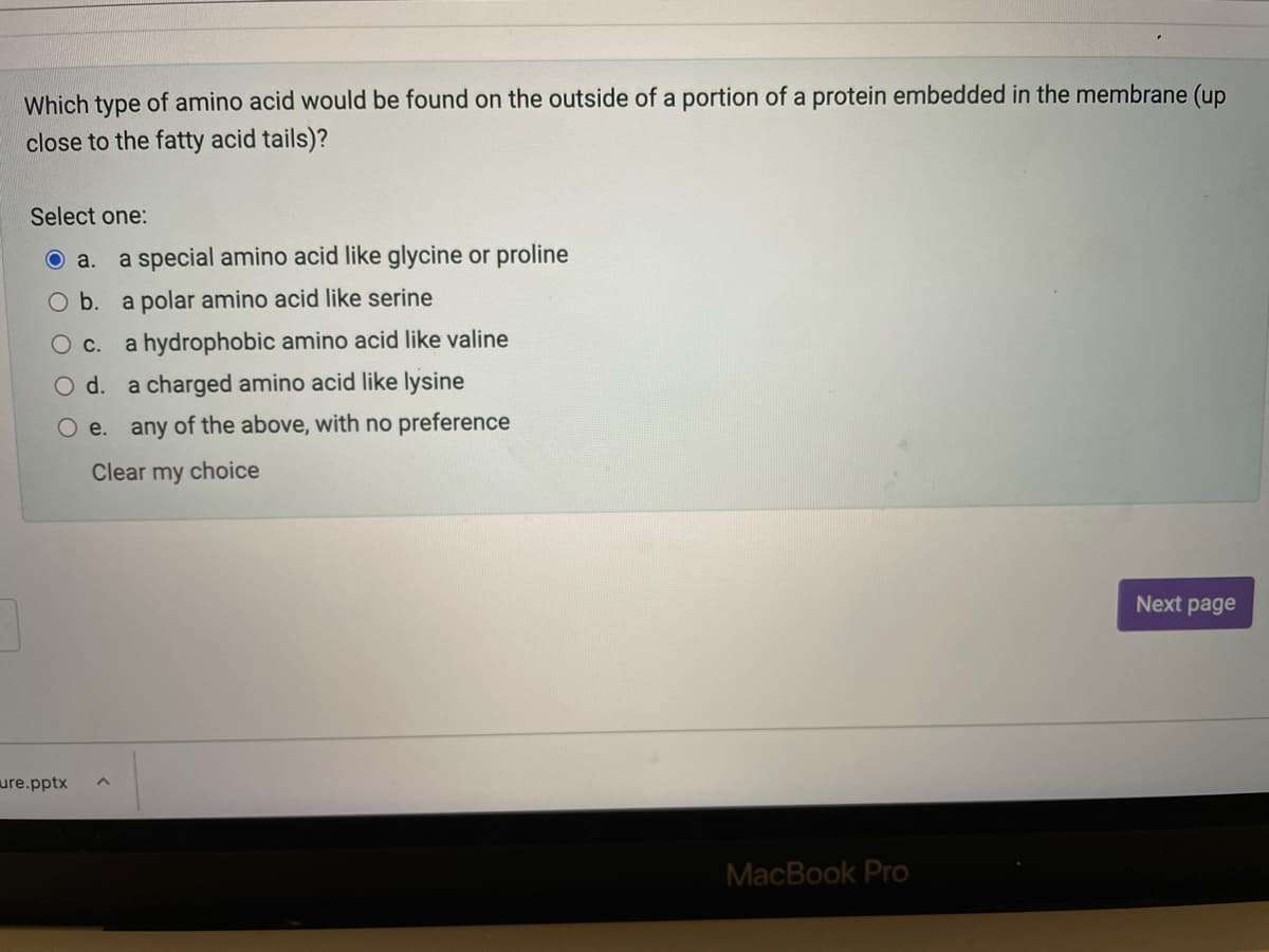 Which type of amino acid would be found on the outside of a portion of a protein embedded in the membrane (up
close to the fatty acid tails)?
Select one:
O a.
a special amino acid like glycine or proline
O b. a polar amino acid like serine
Ос.
a hydrophobic amino acid like valine
Od.
a charged amino acid like lysine
O e. any of the above, with no preference
Clear my choice
Next page
ure.pptx
MacBook Pro
