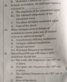 D. Modi
39 In linear madulation. the intelligent signal in
conveyed in
A. The amplitude of the transmitled signal
BA The sideband compenents of the
transmitted wave
C. The phase deviation modulated signal
D. None of the above
40 What communication technique or
modulation scheme make use of channel
noise a an added advantage?
A. Asynchnous shift key modulation
B Vestigial sidehand modulation
C Spread spectrum
DA Widehand Frequency modulation
Narowbund FM and AM share a lot ef
similarities encept that
AThe lower side frequencies ae 80 out
of phase
B. The upper side frequencies are 180 out
of phase
C. The sidehand fequencies are IH0 out of
phase.
D None of the sbove
41
