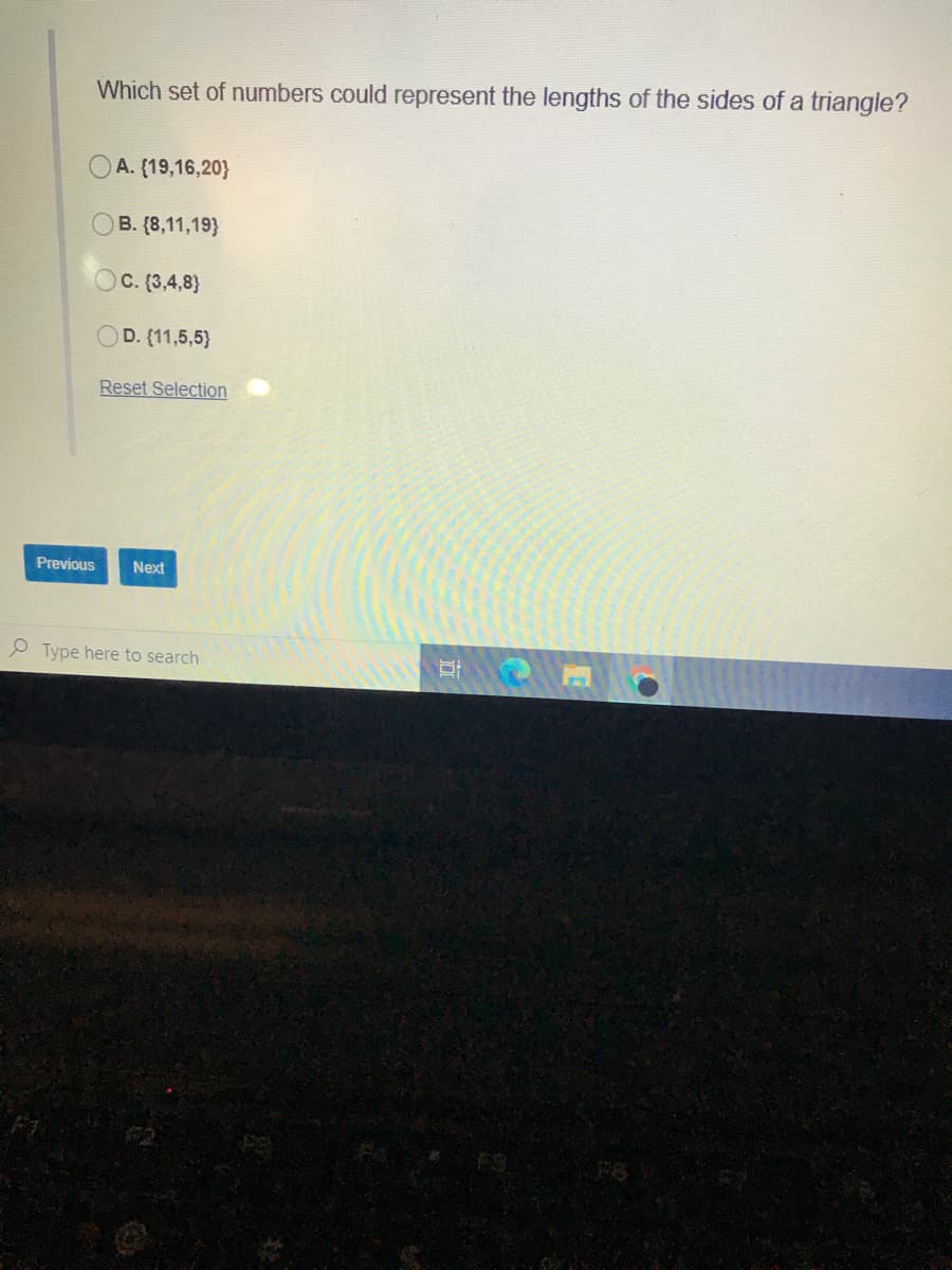 Which set of numbers could represent the lengths of the sides of a triangle?
A. (19,16,20}
B. (8,11,19}
OC. (3,4,8}
OD. (11,5,5}
Reset Selection
Previous
Next
P Type here to search
F6
