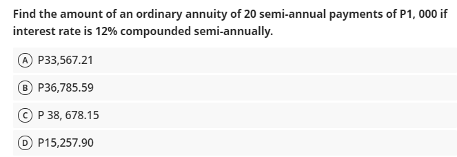 Find the amount of an ordinary annuity of 20 semi-annual payments of P1, 000 if
interest rate is 12% compounded semi-annually.
A P33,567.21
B P36,785.59
P 38, 678.15
D P15,257.90
