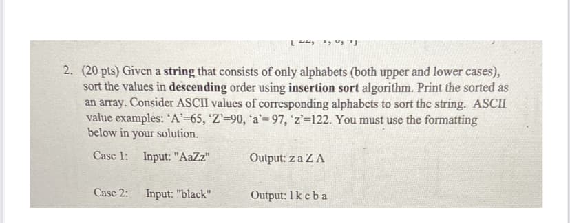 2. (20 pts) Given a string that consists of only alphabets (both upper and lower cases),
sort the values in descending order using insertion sort algorithm. Print the sorted as
an array. Consider ASCII values of corresponding alphabets to sort the string. ASCII
value examples: 'A'=65, 'Z'=90, 'a'=97, 'z'=122. You must use the formatting
below in your solution.
Case 1:
Input: "AaZz"
Output: z a Z A
Case 2:
Input: "black"
Output: 1k cba
