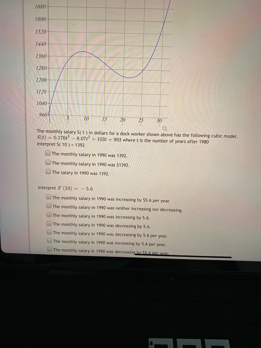 1680-
1600-
1520-
1440-
1360-
1280-
1200-
1120
1040+
960
10
15
20
25
30
The monthly salary S( t ) in dollars for a dock worker shown above has the following cubic model.
S(t) = 0.176t° – 8.07t2 + 103t + 993 where t is the number of years after 1980
Interpret S( 10 ) = 1392
The monthly salary in 1990 was 1392.
The monthly salary in 1990 was $1392.
The salary in 1990 was 1392.
Interpret S'(10) = - 5.6
The monthly salary in 1990 was increasing by $5.6 per year.
The monthly salary in 1990 was neither increasing nor decreasing.
The monthly salary in 1990 was increasing by 5.6.
The monthly salary in 1990 was decreasing by 5.6.
The monthly salary in 1990 was decreasing by 5.6 per year.
The monthly salary in 1990 was increasing by 5.6 per year.
The monthly salary in 1990 was decreasing by $5.6 per vear.
00000000O
0 0 00 000
