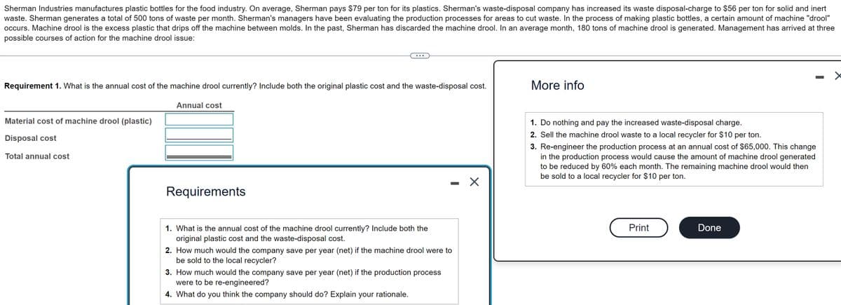 Sherman Industries manufactures plastic bottles for the food industry. On average, Sherman pays $79 per ton for its plastics. Sherman's waste-disposal company has increased its waste disposal-charge to $56 per ton for solid and inert
waste. Sherman generates a total of 500 tons of waste per month. Sherman's managers have been evaluating the production processes for areas to cut waste. In the process of making plastic bottles, a certain amount of machine "drool"
occurs. Machine drool is the excess plastic that drips off the machine between molds. In the past, Sherman has discarded the machine drool. In an average month, 180 tons of machine drool is generated. Management has arrived at three
possible courses of action for the machine drool issue:
Requirement 1. What is the annual cost of the machine drool currently? Include both the original plastic cost and the waste-disposal cost.
Material cost of machine drool (plastic)
Disposal cost
Total annual cost
Annual cost
Requirements
1. What is the annual cost of the machine drool currently? Include both the
original plastic cost and the waste-disposal cost.
2. How much would the company save per year (net) if the machine drool were to
be sold to the local recycler?
3. How much would the company save per year (net) if the production process
were to be re-engineered?
4. What do you think the company should do? Explain your rationale.
X
More info
1. Do nothing and pay the increased waste-disposal charge.
2. Sell the machine drool waste to a local recycler for $10 per ton.
3. Re-engineer the production process at an annual cost of $65,000. This change
in the production process would cause the amount of machine drool generated
to be reduced by 60% each month. The remaining machine drool would then
be sold to a local recycler for $10 per ton.
Print
Done