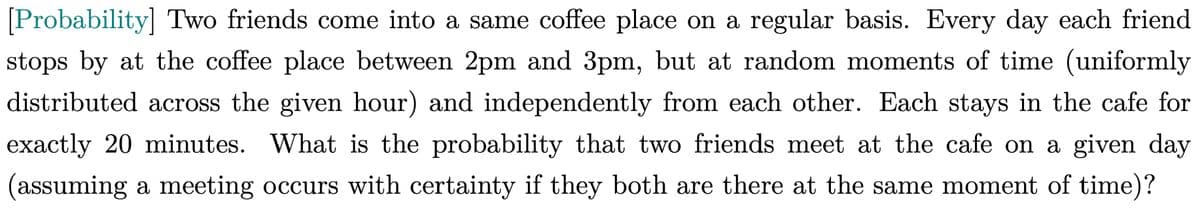 [Probability] Two friends come into a same coffee place on a regular basis. Every day each friend
stops by at the coffee place between 2pm and 3pm, but at random moments of time (uniformly
distributed across the given hour) and independently from each other. Each stays in the cafe for
exactly 20 minutes. What is the probability that two friends meet at the cafe on a given day
(assuming a meeting occurs with certainty if they both are there at the same moment of time)?