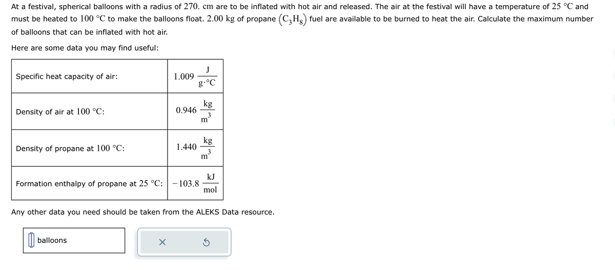 At a festival, spherical balloons with a radius of 270. cm are to be inflated with hot air and released. The air at the festival will have a temperature of 25 °C and
must be heated to 100 °C to make the balloons float. 2.00 kg of propane (C₂H₂) fuel are available to be burned to heat the air. Calculate the maximum number
of balloons that can be inflated with hot air.
Here are some data you may find useful:
Specific heat capacity of air:
Density of air at 100 °C:
Density of propane at 100 °C:
0
1.009
balloons
0.946
Formation enthalpy of propane at 25 °C: - 103.8
X
1.440
J
g.°C
kg
3
m
kg
3
Any other data you need should be taken from the ALEKS Data resource.
m
kJ
mol