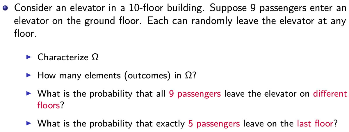 • Consider an elevator in a 10-floor building. Suppose 9 passengers enter and
elevator on the ground floor. Each can randomly leave the elevator at any
floor.
► Characterize
► How many elements (outcomes) in 2?
What is the probability that all 9 passengers leave the elevator on different
floors?
► What is the probability that exactly 5 passengers leave on the last floor?