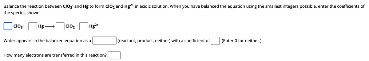 Balance the reaction between CIO3 and Hg to form CIO₂ and Hg²+ in acidic solution. When you have balanced the equation using the smallest integers possible, enter the coefficients of
the species shown.
CIO3+ Hg
CIO₂ +
Hg2+
Water appears in the balanced equation as a
How many electrons are transferred in this reaction?
(reactant, product, neither) with a coefficient of
. (Enter 0 for neither.)