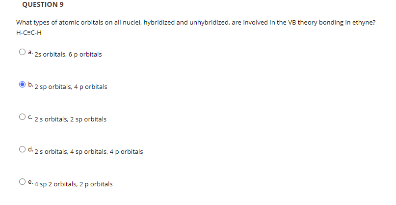 QUESTION 9
What types of atomic orbitals on all nuclei, hybridized and unhybridized, are involved in the VB theory bonding in ethyne?
H-CEC-H
a. 2s orbitals, 6 p orbitals
b. 2 sp orbitals, 4 p orbitals
O c 2 s orbitals, 2 sp orbitals
O d. 2 s orbitals, 4 sp orbitals, 4 p orbitals
e. 4 sp 2 orbitals, 2 p orbitals