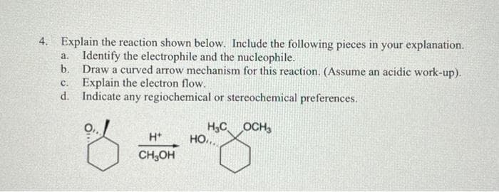 4.
Explain the reaction shown below. Include the following pieces in your explanation.
a. Identify the electrophile and the nucleophile.
b. Draw a curved arrow mechanism for this reaction. (Assume an acidic work-up).
Explain the electron flow.
C.
d. Indicate any regiochemical or stereochemical preferences.
H₂C OCH₂
H+ HO,...
CH₂OH