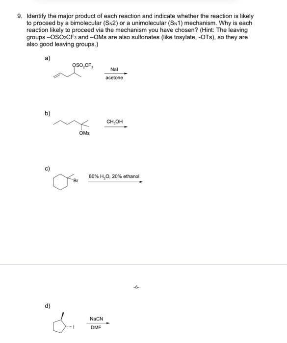 9. Identify the major product of each reaction and indicate whether the reaction is likely
to proceed by a bimolecular (SN2) or a unimolecular (SN1) mechanism. Why is each
reaction likely to proceed via the mechanism you have chosen? (Hint: The leaving
groups -OSO2CF3 and -OMs are also sulfonates (like tosylate, -OTS), so they are
also good leaving groups.)
a)
b)
d)
Oso₂CF,
OMs
Br
Nal
acetone
NaCN
DMF
CH₂OH
80% H₂O, 20% ethanol
-6-