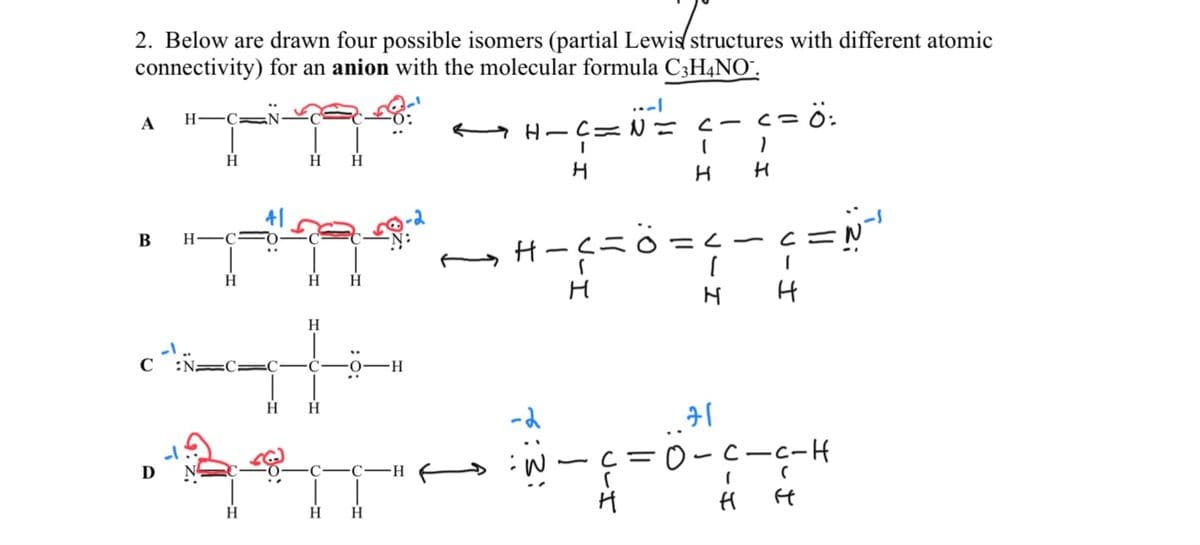 2. Below are drawn four possible isomers (partial Lewis structures with different atomic
connectivity) for an anion with the molecular formula C3H4NO¯.
A
B
HC N
D
H
H
H
FO
C
H
H H
H H
H
H
-H
"SIT
H
H H
C-C-H
HIC=
I
H
H-C=
H
-2
<-<=Ö:
1
I
H H
VIH
- C
11
71
=0-c-c-H
(
H H