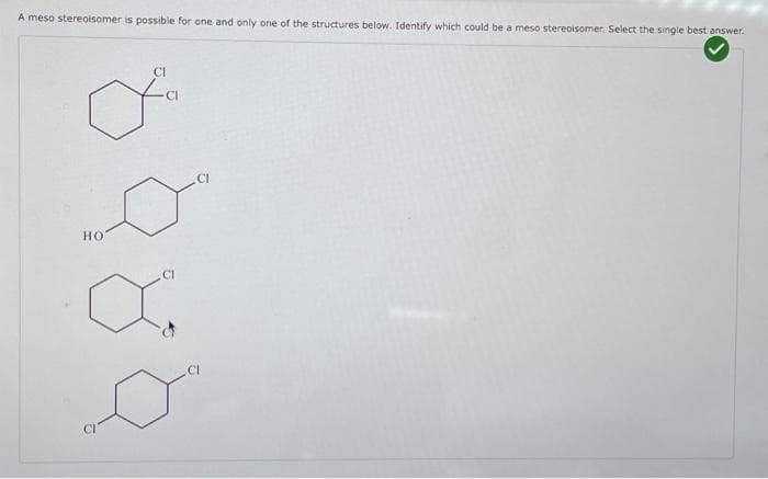 A meso stereoisomer is possible for one and only one of the structures below. Identify which could be a meso stereoisomer. Select the single best answer.
o
HO
CI
CI