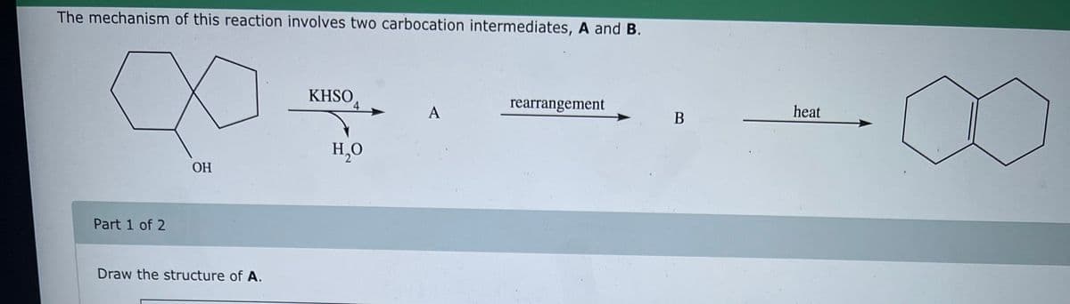 The mechanism of this reaction involves two carbocation intermediates, A and B.
∞
OH
Part 1 of 2
Draw the structure of A.
KHSO
H₂O
A
rearrangement.
B
heat