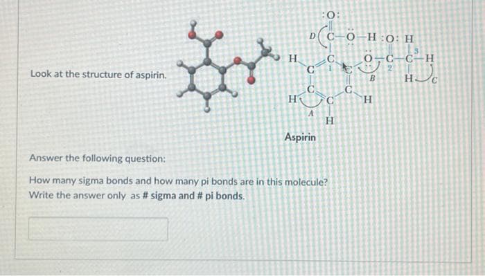 Look at the structure of aspirin.
S
H
H
D(C—Ö-H:0: H
:0:
c-it
C
میشه
A
Aspirin
H
Answer the following question:
How many sigma bonds and how many pi bonds are in this molecule?
Write the answer only as # sigma and # pi bonds.
O-C-C-H
2
B
H
HC