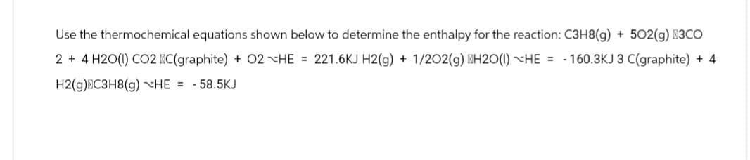 Use the thermochemical equations shown below to determine the enthalpy for the reaction: C3H8(g) + 502(g) +3CO
2 + 4H2O(1) CO2 C(graphite) + 02 HE = 221.6KJ H2(g) + 1/2O2(g) H2O(1) HE= -160.3KJ 3 C(graphite) + 4
H2(g) C3H8(g) HE= -58.5KJ