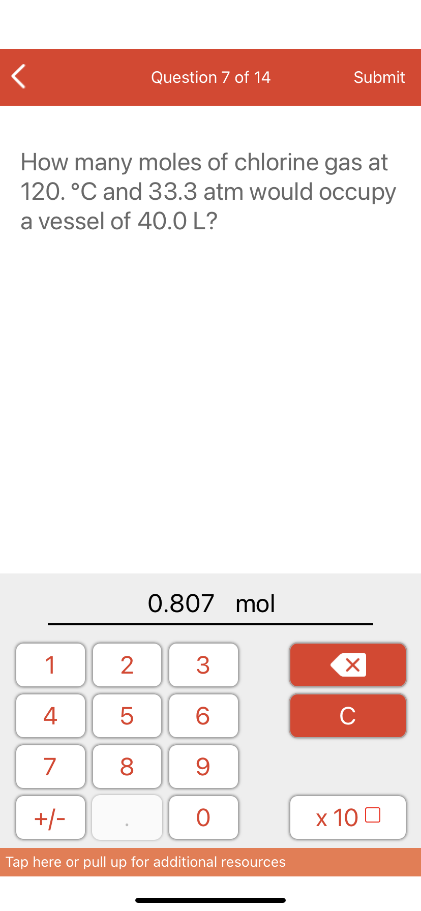 Question 7 of 14
Submit
How many moles of chlorine gas at
120. °C and 33.3 atm would occupy
a vessel of 40.0 L?
0.807 mol
1
3
4
6.
C
7
9
+/-
x 10 0
Tap here or pull up for additional resources
LO
00
