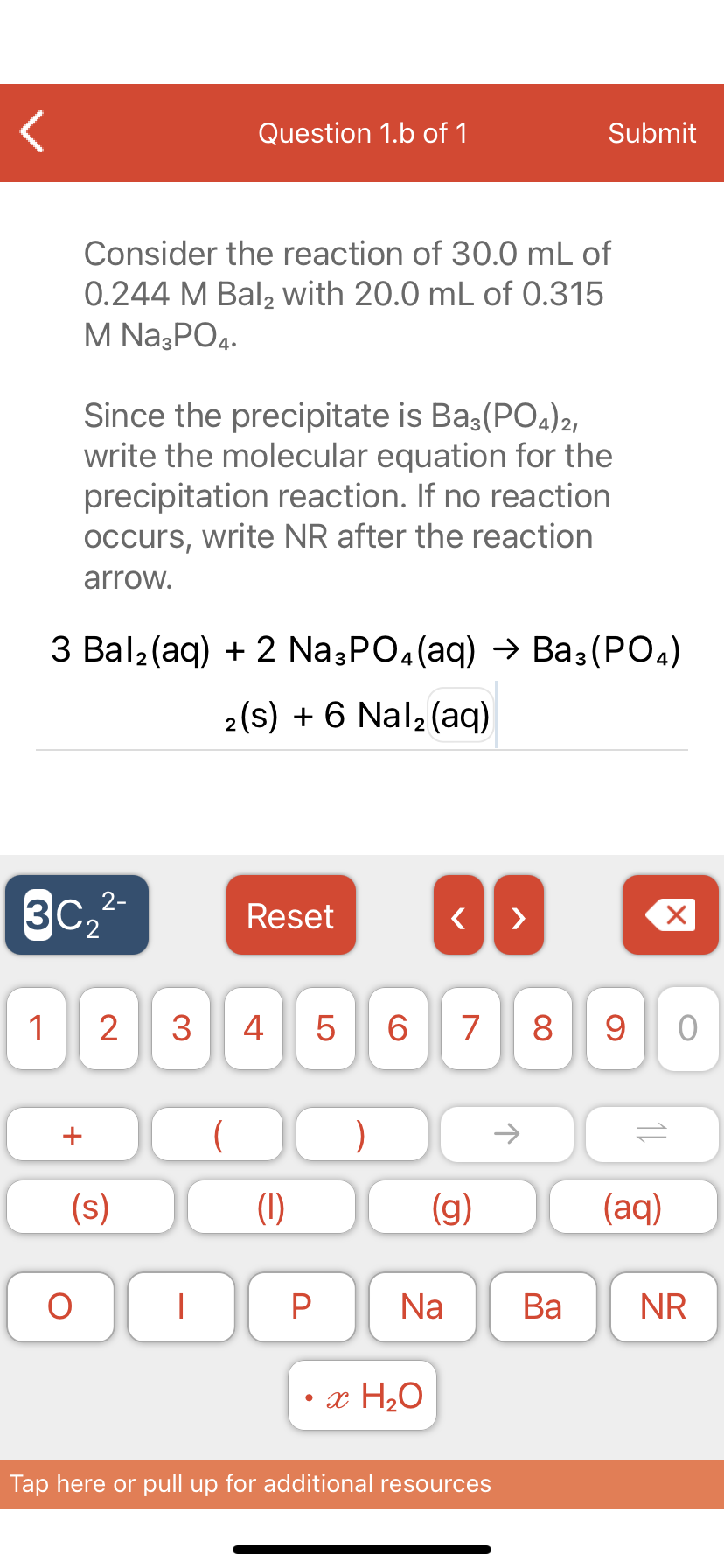 Question 1.b of 1
Submit
Consider the reaction of 30.0 mL of
0.244 M Bal, with 20.0 mL of 0.315
M Na;PO4.
Since the precipitate is Ba3(POa)2,
write the molecular equation for the
precipitation reaction. If no reaction
occurs, write NR after the reaction
arrow.
3 Bal2(aq) + 2 Na,PO.(aq) → Ba3(PO.)
2(s) + 6 Nal2(aq)
2-
3C.
Reset
>
1
2
3
4
7
8
9
(
)
(s)
(1)
(g)
(aq)
Na
Ва
NR
• x H2O
Tap here or pull up for additional resources
1L
LO
+
