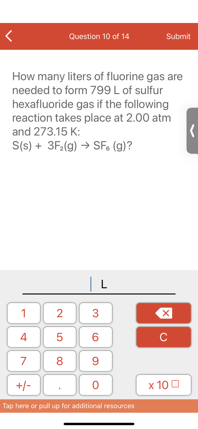 Question 10 of 14
Submit
How many liters of fluorine gas are
needed to form 799 L of sulfur
hexafluoride gas if the following
reaction takes place at 2.00 atm
and 273.15 K:
S(s) + 3F2(g) → SF, (g)?
| L
1
3
4
6.
C
7
9
+/-
x 10 0
Tap here or pull up for additional resources
LO
00
