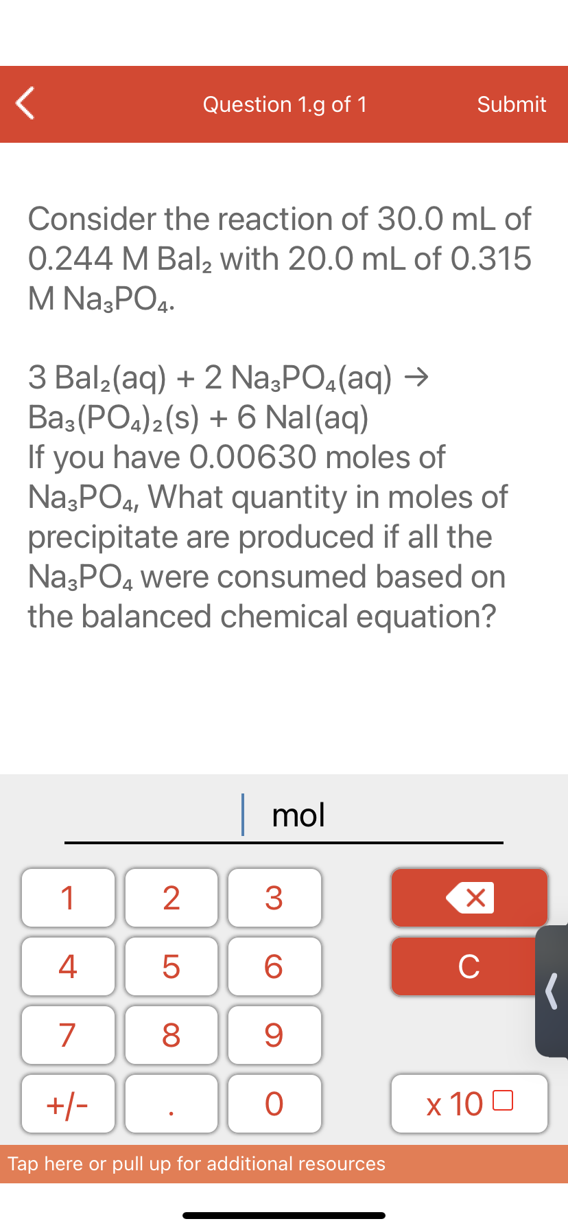 Question 1.g of 1
Submit
Consider the reaction of 30.0 mL of
0.244 M Bal, with 20.0 mL of 0.315
M Na3PO4.
3 Bal2(aq) + 2 Na3PO4(aq) →
Ba3 (PO4)2(s) + 6 Nal(aq)
If you have 0.00630 moles of
Na;PO4, What quantity in moles of
precipitate are produced if all the
NazPO4 were consumed based on
the balanced chemical equation?
mol
1
3
4
6.
C
7
9
+/-
x 10 0
Tap here or pull up for additional resources
LO
00
