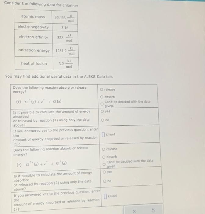 Consider the following data for chlorine:
atomic mass
electronegativity
electron affinity
ionization energy
heat of fusion
35.453
3.16
328.
mol
1251.2
3.2
kJ
mol
kJ
mol
kJ
mol
You may find additional useful data in the ALEKS Data tab.
Does the following reaction absorb or release
energy?
(1) C1 (₂) +- C (g)
Is it possible to calculate the amount of energy
absorbed
or released by reaction (1) using only the data
above?
If you answered yes to the previous question, enter
the
amount of energy absorbed or released by reaction
(1):
Does the following reaction absorb or release.
energy?
(2) C1¹ () +- Cl (g)
Is it possible to calculate the amount of energy
absorbed
or released by reaction (2) using only the data
above?
If you answered yes to the previous question, enter
the
amount of energy absorbed or released by reaction
(2):
O release
absorb
Can't be decided with the data
given.
O yes
O no
release
O absorb
Can't be decided with the data
given.
O yes
O no
mol
S