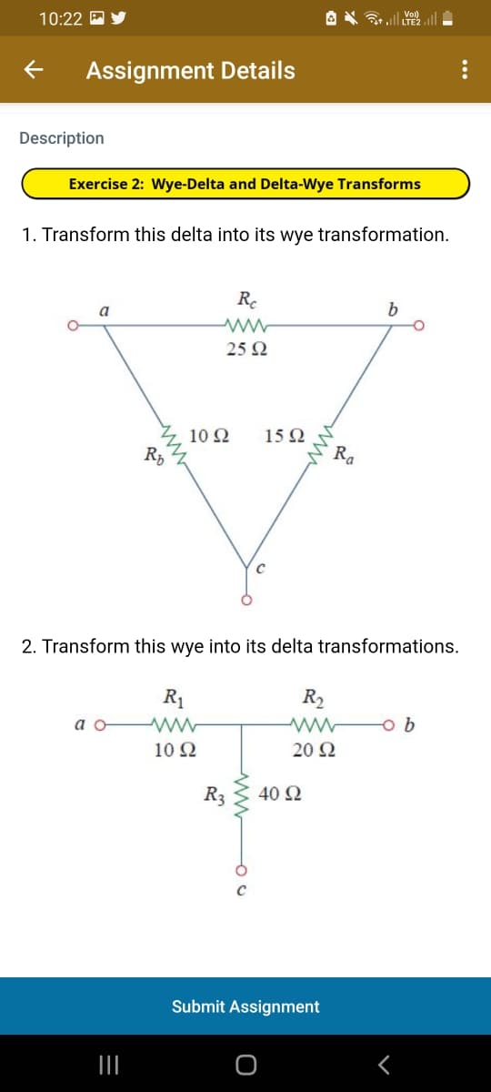 10:22 A
Assignment Details
Description
Exercise 2: Wye-Delta and Delta-Wye Transforms
1. Transform this delta into its wye transformation.
Re
a
25 2
10 2
RD
15Ω
2. Transform this wye into its delta transformations.
R1
R2
a o
10 2
20 Ω
40 2
Submit Assignment
III
ww
