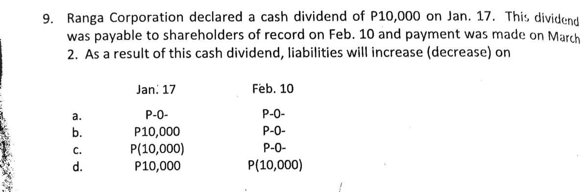 9. Ranga Corporation declared a cash dividend of P10,000 on Jan. 17. This dividen
was payable to shareholders of record on Feb. 10 and payment was made on March
2. As a result of this cash dividend, liabilities will increase (decrease) on
Jan. 17
Feb. 10
а.
P-0-
P-0-
P-0-
Р10,000
P(10,000)
P10,000
b.
С.
P-0-
d.
P(10,000)
