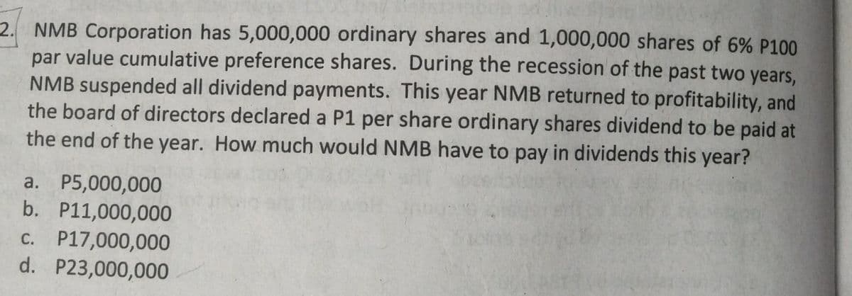 2. NMB Corporation has 5,000,000 ordinary shares and 1,000,000 shares of 6% P100
par value cumulative preference shares. During the recession of the past two years,
NMB suspended all dividend payments. This year NMB returned to profitability, and
the board of directors declared a P1 per share ordinary shares dividend to be paid at
the end of the year. How much would NMB have to pay in dividends this year?
a. P5,000,000
b. P11,000,000
c. P17,000,000
d. P23,000,000
